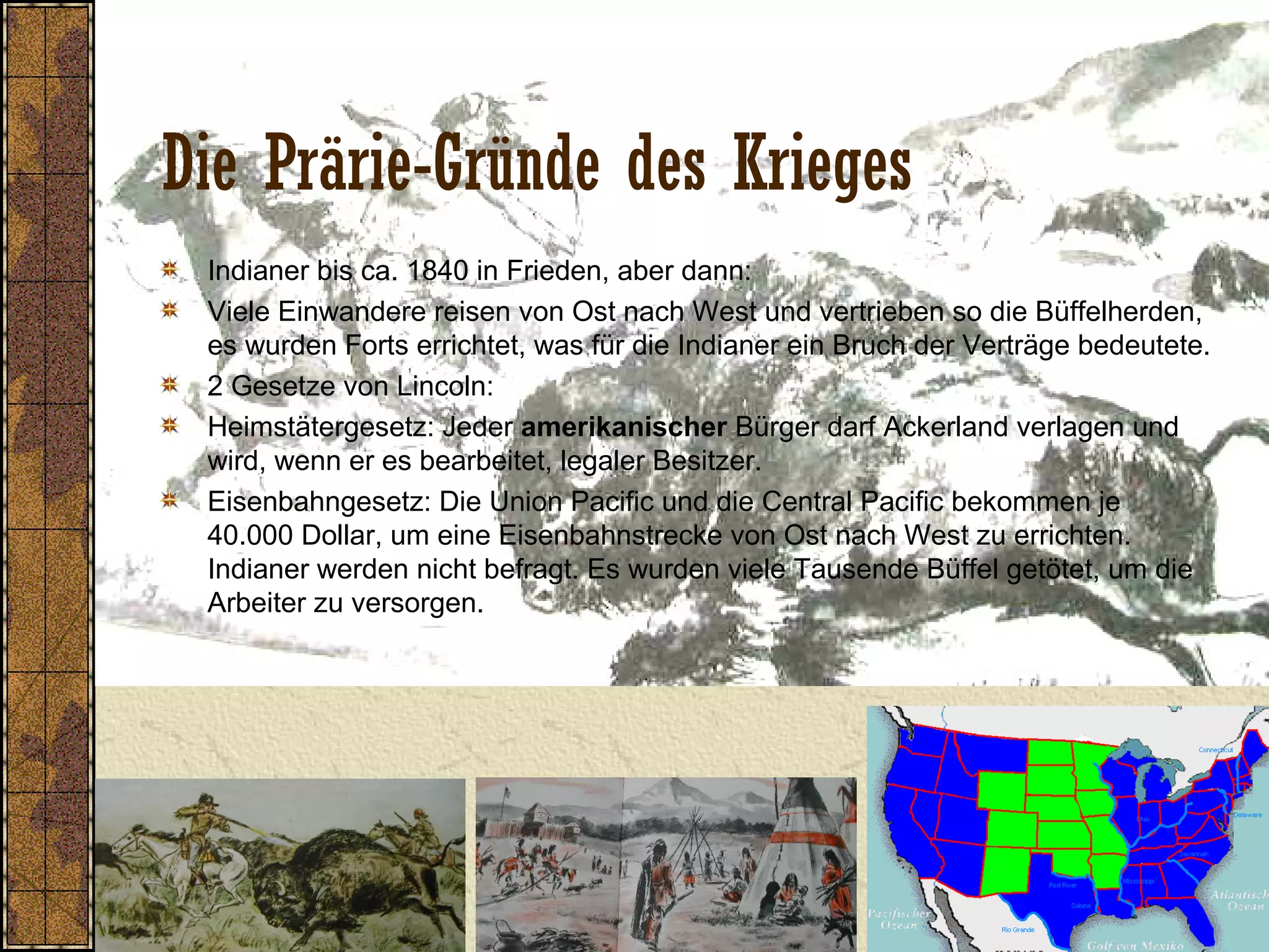 Die Prärie-Gründe des Krieges
Indianer bis ca. 1840 in Frieden, aber dann:
Viele Einwandere reisen von Ost nach West und vertrieben so die Büffelherden,
es wurden Forts errichtet, was für die Indianer ein Bruch der Verträge bedeutete.
2 Gesetze von Lincoln:
Heimstätergesetz: Jeder amerikanischer Bürger darf Ackerland verlagen und
wird, wenn er es bearbeitet, legaler Besitzer.
Eisenbahngesetz: Die Union Pacific und die Central Pacific bekommen je
40.000 Dollar, um eine Eisenbahnstrecke von Ost nach West zu errichten.
Indianer werden nicht befragt. Es wurden viele Tausende Büffel getötet, um die
Arbeiter zu versorgen.
 