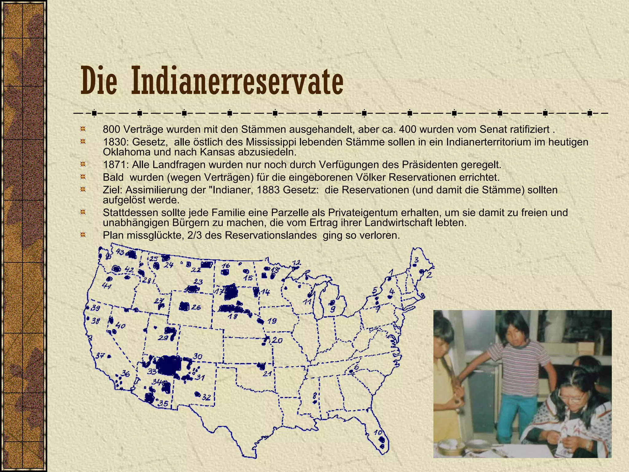 Die Indianerreservate
800 Verträge wurden mit den Stämmen ausgehandelt, aber ca. 400 wurden vom Senat ratifiziert .
1830: Gesetz, alle östlich des Mississippi lebenden Stämme sollen in ein Indianerterritorium im heutigen
Oklahoma und nach Kansas abzusiedeln.
1871: Alle Landfragen wurden nur noch durch Verfügungen des Präsidenten geregelt.
Bald wurden (wegen Verträgen) für die eingeborenen Völker Reservationen errichtet.
Ziel: Assimilierung der "Indianer, 1883 Gesetz: die Reservationen (und damit die Stämme) sollten
aufgelöst werde.
Stattdessen sollte jede Familie eine Parzelle als Privateigentum erhalten, um sie damit zu freien und
unabhängigen Bürgern zu machen, die vom Ertrag ihrer Landwirtschaft lebten.
Plan missglückte, 2/3 des Reservationslandes ging so verloren.
 