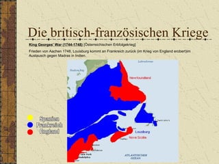 Die britisch-französischen Kriege
King Georges' War (1744-1748) [Österreichischen Erbfolgekrieg]
Frieden von Aachen 1748, Louisburg kommt an Frankreich zurück (im Krieg von England erobert)im
Austausch gegen Madras in Indien.
 