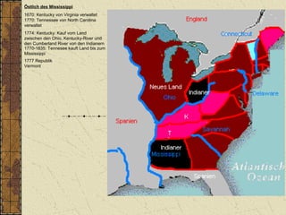 Östlich des Mississippi
1670: Kentucky von Virginia verwaltet
1770: Tennessee von North Carolina
verwaltet
1774: Kentucky: Kauf vom Land
zwischen den Ohio, Kentucky-River und
den Cumberland River von den Indianern
1770-1835: Tennesee kauft Land bis zum
Mississippi
1777 Republik
Vermont
 