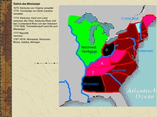 Östlich des Mississippi
1670: Kentucky von Virginia verwaltet
1770: Tennessee von North Carolina
verwaltet
1787: NTW: Minnesota, Wisconsin,
Illinois, Indiana, Michigan
1774: Kentucky: Kauf vom Land
zwischen den Ohio, Kentucky-River und
den Cumberland River von den Indianern
1770-1835: Tennesee kauft Land bis zum
Mississippi
1777 Republik
Vermont
 