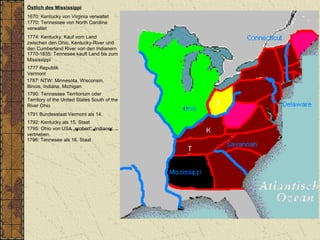 Östlich des Mississippi
1670: Kentucky von Virginia verwaltet
1770: Tennessee von North Carolina
verwaltet
1787: NTW: Minnesota, Wisconsin,
Illinois, Indiana, Michigan
1790: Tennessee Territorium oder
Territory of the United States South of the
River Ohio
1792: Kentucky als 15. Staat
1796: Tennesee als 16. Staat
1774: Kentucky: Kauf vom Land
zwischen den Ohio, Kentucky-River und
den Cumberland River von den Indianern
1770-1835: Tennesee kauft Land bis zum
Mississippi
1795: Ohio von USA „erobert“, Indianer
vertrieben.
1777 Republik
Vermont
1791 Bundesstaat Vermont als 14.
 