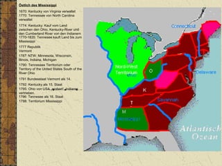 Östlich des Mississippi
1670: Kentucky von Virginia verwaltet
1770: Tennessee von North Carolina
verwaltet
1787: NTW: Minnesota, Wisconsin,
Illinois, Indiana, Michigan
1790: Tennessee Territorium oder
Territory of the United States South of the
River Ohio
1792: Kentucky als 15. Staat
1796: Tennesee als 16. Staat
1798: Territorium Mississippi
1774: Kentucky: Kauf vom Land
zwischen den Ohio, Kentucky-River und
den Cumberland River von den Indianern
1770-1835: Tennesee kauft Land bis zum
Mississippi
1795: Ohio von USA „erobert“, Indianer
vertrieben.
1777 Republik
Vermont
1791 Bundesstaat Vermont als 14.
 