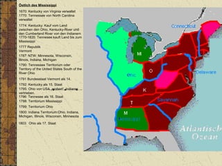 Östlich des Mississippi
1670: Kentucky von Virginia verwaltet
1770: Tennessee von North Carolina
verwaltet
1787: NTW: Minnesota, Wisconsin,
Illinois, Indiana, Michigan
1790: Tennessee Territorium oder
Territory of the United States South of the
River Ohio
1792: Kentucky als 15. Staat
1796: Tennesee als 16. Staat
1798: Territorium Mississippi
1800: Indiana Territorium:Ohio, Indiana,
Michigan, Illinois, Wisconsin, Minnesota
1803: Ohio als 17. Staat
1774: Kentucky: Kauf vom Land
zwischen den Ohio, Kentucky-River und
den Cumberland River von den Indianern
1770-1835: Tennesee kauft Land bis zum
Mississippi
1799: Territorium Ohio
1795: Ohio von USA „erobert“, Indianer
vertrieben.
1777 Republik
Vermont
1791 Bundesstaat Vermont als 14.
 