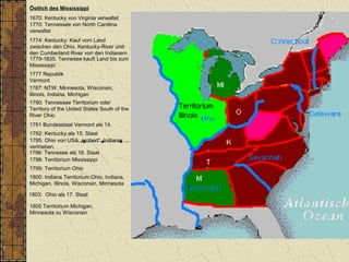 Östlich des Mississippi
1670: Kentucky von Virginia verwaltet
1770: Tennessee von North Carolina
verwaltet
1787: NTW: Minnesota, Wisconsin,
Illinois, Indiana, Michigan
1790: Tennessee Territorium oder
Territory of the United States South of the
River Ohio
1792: Kentucky als 15. Staat
1796: Tennesee als 16. Staat
1798: Territorium Mississippi
1800: Indiana Territorium:Ohio, Indiana,
Michigan, Illinois, Wisconsin, Minnesota
1803: Ohio als 17. Staat
1805 Territorium Michigan,
Minnesota zu Wisconsin
1774: Kentucky: Kauf vom Land
zwischen den Ohio, Kentucky-River und
den Cumberland River von den Indianern
1770-1835: Tennesee kauft Land bis zum
Mississippi
1799: Territorium Ohio
1795: Ohio von USA „erobert“, Indianer
vertrieben.
1777 Republik
Vermont
1791 Bundesstaat Vermont als 14.
 