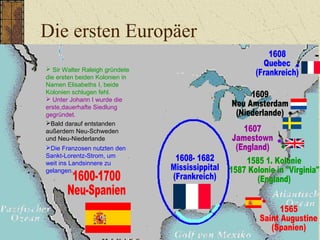 Die ersten Europäer
 Sir Walter Raleigh gründete
die ersten beiden Kolonien in
Namen Elisabeths I, beide
Kolonien schlugen fehl.
 Unter Johann I wurde die
erste,dauerhafte Siedlung
gegründet.
Die Franzosen nutzten den
Sankt-Lorentz-Strom, um
weit ins Landsinnere zu
gelangen.
Bald darauf entstanden
außerdem Neu-Schweden
und Neu-Niederlande
 