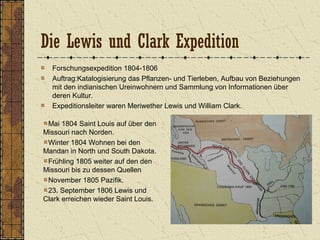 Die Lewis und Clark Expedition
Forschungsexpedition 1804-1806
Auftrag:Katalogisierung das Pflanzen- und Tierleben, Aufbau von Beziehungen
mit den indianischen Ureinwohnern und Sammlung von Informationen über
deren Kultur.
Expeditionsleiter waren Meriwether Lewis und William Clark.
Mai 1804 Saint Louis auf über den
Missouri nach Norden.
Winter 1804 Wohnen bei den
Mandan in North und South Dakota.
Frühling 1805 weiter auf den den
Missouri bis zu dessen Quellen
November 1805 Pazifik.
23. September 1806 Lewis und
Clark erreichen wieder Saint Louis.
 