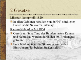 2 Gesetze
Missouri-komprmiß 1820
In allen Gebieten nördlich von 36°30’ nördlicher
Breite ist die Sklaverei untersagt.
Kansas-Nebraska-Act 1854
Gesetz zur Schaffung der Bundesstaaten Kansas
und Nebraska, wurden durch den 40. Breitengrad
getrennt.
Entscheidung über die Sklaverei wurde den
Einwohnern der beiden Staaten selbst.
 