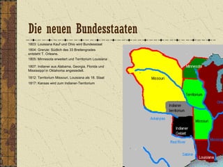 1803: Louisiana Kauf und Ohio wird Bundesstaat
1804: Grenze: Südlich des 33 Breitengrades
entsteht T. Orleans.
1805: Minnesota erweitert und Territorium Louisiana
1807: Indianer aus Alabama, Georgia, Florida und
Mississippi in Oklahoma angesiedelt.
1812: Territorium Missouri, Louisiana als 18. Staat
1817: Kansas wird zum Indianer-Territorium
Die neuen Bundesstaaten
 