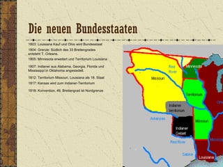 1803: Louisiana Kauf und Ohio wird Bundesstaat
1804: Grenze: Südlich des 33 Breitengrades
entsteht T. Orleans.
1805: Minnesota erweitert und Territorium Louisiana
1807: Indianer aus Alabama, Georgia, Florida und
Mississippi in Oklahoma angesiedelt.
1812: Territorium Missouri, Louisiana als 18. Staat
1818: Konvention, 49. Breitengrad ist Nordgrenze
1817: Kansas wird zum Indianer-Territorium
Die neuen Bundesstaaten
 