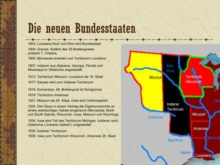 1803: Louisiana Kauf und Ohio wird Bundesstaat
1804: Grenze: Südlich des 33 Breitengrades
entsteht T. Orleans.
1805: Minnesota erweitert und Territorium Louisiana
1807: Indianer aus Alabama, Georgia, Florida und
Mississippi in Oklahoma angesiedelt.
1812: Territorium Missouri, Louisiana als 18. Staat
1818: Konvention, 49. Breitengrad ist Nordgrenze
1817: Kansas wird zum Indianer-Territorium
1821: Missouri als 24. Staat, Iowa wird Indianergebiet
1834: Iowa wird Teil des Territorium Michigan, Indianer nach
Oklahoma („Indianer-Gebiet“) umgesiedelt
1819: Territorium Arkansas
1835: Indianer Territorium
1836: Iowa zum Territorium Wisconsin, Arkansas 25. Staat
1825: Den Sioux in einem Vertrag die Eigentumsrechte an
einem weiträumigen Gebiet eingeräumt (Minnesota, North
und South Dakota, Wisconsin, Iowa, Missouri und Wyoming).
Die neuen Bundesstaaten
 