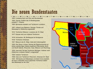 1803: Louisiana Kauf und Ohio wird Bundesstaat
1804: Grenze: Südlich des 33 Breitengrades
entsteht T. Orleans.
1805: Minnesota erweitert und Territorium Louisiana
1807: Indianer aus Alabama, Georgia, Florida und
Mississippi in Oklahoma angesiedelt.
1812: Territorium Missouri, Louisiana als 18. Staat
1818: Konvention, 49. Breitengrad ist Nordgrenze
1817: Kansas wird zum Indianer-Territorium
1821: Missouri als 24. Staat, Iowa wird Indianergebiet
1834: Iowa wird Teil des Territorium Michigan, Indianer nach
Oklahoma („Indianer-Gebiet“) umgesiedelt
1819: Territorium Arkansas
1835: Indianer Territorium
1836: Iowa zum Territorium Wisconsin, Arkansas 25. Staat
1837: Minnesota zum Mississippi und Saint Croix erweitert,
die Sioux verkauften sie ihr gesamtes Territorium östlich
des Mississippi an die USA;
1825: Den Sioux in einem Vertrag die Eigentumsrechte an
einem weiträumigen Gebiet eingeräumt (Minnesota, North
und South Dakota, Wisconsin, Iowa, Missouri und Wyoming).
Die neuen Bundesstaaten
 
