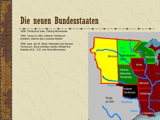 1838: Territorium Iowa, Teilung Minnesotas
1845: Texas zu USA, Indianer Territorium
erweitert, ebenso das Lousiana-Gebiet
1846: Iowa als 29. Staat, Nebraska und Kansas-
Territorium, Sioux erhielten wieder offiziell ihre
Gebiete (N.D., S.D. und West-Minnesota)
Die neuen Bundesstaaten
 
