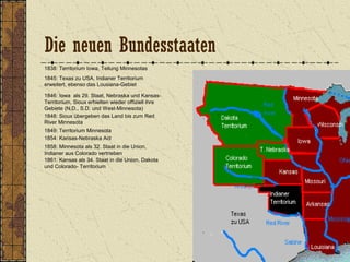 1838: Territorium Iowa, Teilung Minnesotas
1845: Texas zu USA, Indianer Territorium
erweitert, ebenso das Lousiana-Gebiet
1846: Iowa als 29. Staat, Nebraska und Kansas-
Territorium, Sioux erhielten wieder offiziell ihre
Gebiete (N.D., S.D. und West-Minnesota)
1849: Territorium Minnesota
1848: Sioux übergeben das Land bis zum Red
River Minnesota
1854: Kansas-Nebraska Act
1858: Minnesota als 32. Staat in die Union,
Indianer aus Colorado vertrieben
1861: Kansas als 34. Staat in die Union, Dakota
und Colorado- Territorium
Die neuen Bundesstaaten
 