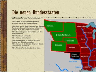 1838: Territorium Iowa, Teilung Minnesotas
1845: Texas zu USA, Indianer Territorium
erweitert, ebenso das Lousiana-Gebiet
1846: Iowa als 29. Staat, Nebraska und Kansas-
Territorium, Sioux erhielten wieder offiziell ihre
Gebiete (N.D., S.D. und West-Minnesota)
1849: Territorium Minnesota
1848: Sioux übergeben das Land bis zum Red
River Minnesota
1854: Kansas-Nebraska Act
1858: Minnesota als 32. Staat in die Union,
Indianer aus Colorado vertrieben
1861: Kansas als 34. Staat in die Union, Dakota
und Colorado- Territorium
1864: Montana Territorium, Land von Idaho
Die neuen Bundesstaaten
 