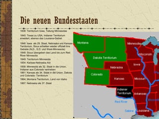 1838: Territorium Iowa, Teilung Minnesotas
1845: Texas zu USA, Indianer Territorium
erweitert, ebenso das Lousiana-Gebiet
1846: Iowa als 29. Staat, Nebraska und Kansas-
Territorium, Sioux erhielten wieder offiziell ihre
Gebiete (N.D., S.D. und West-Minnesota)
1849: Territorium Minnesota
1848: Sioux übergeben das Land bis zum Red
River Minnesota
1854: Kansas-Nebraska Act
1858: Minnesota als 32. Staat in die Union,
Indianer aus Colorado vertrieben
1861: Kansas als 34. Staat in die Union, Dakota
und Colorado- Territorium
1864: Montana Territorium, Land von Idaho
1867: Nebraska als 37. Staat
Die neuen Bundesstaaten
 