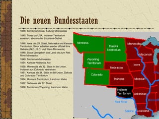 1838: Territorium Iowa, Teilung Minnesotas
1845: Texas zu USA, Indianer Territorium
erweitert, ebenso das Lousiana-Gebiet
1846: Iowa als 29. Staat, Nebraska und Kansas-
Territorium, Sioux erhielten wieder offiziell ihre
Gebiete (N.D., S.D. und West-Minnesota)
1849: Territorium Minnesota
1848: Sioux übergeben das Land bis zum Red
River Minnesota
1854: Kansas-Nebraska Act
1858: Minnesota als 32. Staat in die Union,
Indianer aus Colorado vertrieben
1861: Kansas als 34. Staat in die Union, Dakota
und Colorado- Territorium
1864: Montana Territorium, Land von Idaho
1867: Nebraska als 37. Staat
1868: Territorium Wyoming, Land von Idaho
Die neuen Bundesstaaten
 