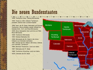 1838: Territorium Iowa, Teilung Minnesotas
1845: Texas zu USA, Indianer Territorium
erweitert, ebenso das Lousiana-Gebiet
1846: Iowa als 29. Staat, Nebraska und Kansas-
Territorium, Sioux erhielten wieder offiziell ihre
Gebiete (N.D., S.D. und West-Minnesota)
1849: Territorium Minnesota
1848: Sioux übergeben das Land bis zum Red
River Minnesota
1854: Kansas-Nebraska Act
1858: Minnesota als 32. Staat in die Union,
Indianer aus Colorado vertrieben
1861: Kansas als 34. Staat in die Union, Dakota
und Colorado- Territorium
1864: Montana Territorium, Land von Idaho
1867: Nebraska als 37. Staat
1868: Territorium Wyoming, Land von Idaho
1876: Colorado als 38. Staat
Die neuen Bundesstaaten
 