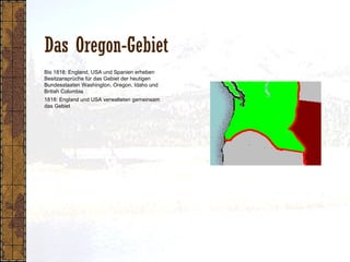 Das Oregon-Gebiet
1818: England und USA verwalteten gemeinsam
das Gebiet
Bis 1818: England, USA und Spanien erheben
Besitzansprüche für das Gebiet der heutigen
Bundesstaaten Washington, Oregon, Idaho und
British Columbia
 