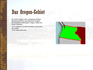 Das Oregon-Gebiet
1818: England und USA verwalteten gemeinsam
das Gebiet
1819: Adam Onis Linie
Bis 1818: England, USA und Spanien erheben
Besitzansprüche für das Gebiet der heutigen
Bundesstaaten Washington, Oregon, Idaho und
British Columbia
 