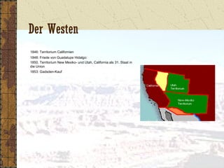 Der Westen
1846: Territorium Californien
1848: Friede von Guadalupe Hidalgo:
1850. Territorium New Mexiko- und Utah, California als 31. Staat in
die Union
1853: Gadsden-Kauf
 