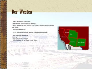 Der Westen
1846: Territorium Californien
1848: Friede von Guadalupe Hidalgo:
1850. Territorium New Mexiko- und Utah, California als 31. Staat in
die Union
1853: Gadsden-Kauf
1877: Sämtliche Indianer werden in Reservate gesteckt
1861:Nevada-Territorium
1863: Territorium Arizona
1864: Nevada als 36. Staat in die Union
 