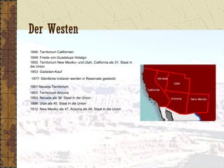 Der Westen
1846: Territorium Californien
1848: Friede von Guadalupe Hidalgo:
1850. Territorium New Mexiko- und Utah, California als 31. Staat in
die Union
1853: Gadsden-Kauf
1877: Sämtliche Indianer werden in Reservate gesteckt
1861:Nevada-Territorium
1863: Territorium Arizona
1864: Nevada als 36. Staat in die Union
1896: Utah als 45. Staat in die Union
1912: New Mexiko als 47, Arizona als 48. Staat in die Union
 