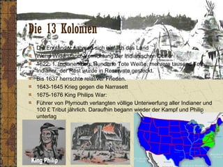 Die 13 Kolonien
Die Engländer nahmen sich einfach das Land
Wenn Widerstand: Vernichtung der Indianischen Dörfer
1622: 1. Indianerkrieg: Hunderte Tote Weiße, mehrere tausend Tote
Indianer, der Rest wurde in Reservate gesteckt.
Bis 1637 herrschte relativer Frieden.
1643-1645 Krieg gegen die Narrasett
1675-1676 King Philips War:
Führer von Plymouth verlangten völlige Unterwerfung aller Indianer und
100 £ Tribut jährlich. Daraufhin begann wieder der Kampf und Philip
unterlag
 
