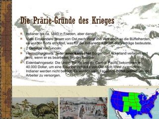 Die Prärie-Gründe des Krieges
Indianer bis ca. 1840 in Frieden, aber dann:
Viele Einwandere reisen von Ost nach West und vertrieben so die Büffelherden,
es wurden Forts errichtet, was für die Indianer ein Bruch der Verträge bedeutete.
2 Gesetze von Lincoln:
Heimstätergesetz: Jeder amerikanischer Bürger darf Ackerland verlagen und
wird, wenn er es bearbeitet, legaler Besitzer.
Eisenbahngesetz: Die Union Pacific und die Central Pacific bekommen je
40.000 Dollar, um eine Eisenbahnstrecke von Ost nach West zu errichten.
Indianer werden nicht befragt. Es wurden viele Tausende Büffel getötet, um die
Arbeiter zu versorgen.
 