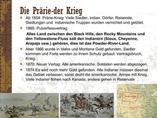 Die Prärie-der Krieg
Ab 1854: Prärie-Krieg: Viele Siedler, indian. Dörfer, Reisende,
Siedlungen und indianische Truppen wurden vernichtet und getötet.
1865: Pulverfassvertrag:
Alles Land zwischen den Black Hills, den Rocky Mountains und
den Yellowstone-Fluss soll den Indianern (Sioux, Cheyenne,
Arapajo usw.) gehören, dies ist das Powder-River-Land.
Aber 1866 wurde in Idaho und Montana Gold gefunden, Siedler
kommen und Forts werden zu ihrem Schutz gebaut: Vertragsbruch,
Krieg.
1870: Neuer Vertag: Alle amerikanische. Soldaten werden abgezogen.
1874:Es wird noch mehr Gold gefunden. Alle Indianer müssen diesmal
das Gebiet verlassen, sonst droht die amerikanische. Armee mit Krieg.
Viele Indianer flohen nach Kanada, andere gehen in Reservate
 