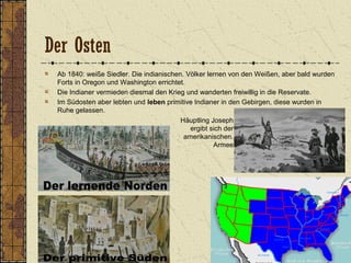 Der Osten
Ab 1840: weiße Siedler. Die indianischen. Völker lernen von den Weißen, aber bald wurden
Forts in Oregon und Washington errichtet.
Die Indianer vermieden diesmal den Krieg und wanderten freiwillig in die Reservate.
Im Südosten aber lebten und leben primitive Indianer in den Gebirgen, diese wurden in
Ruhe gelassen.
Häuptling Joseph
ergibt sich der
amerikanischen.
Armee
 