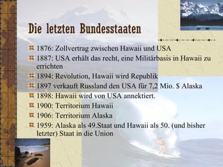 Die letzten Bundesstaaten
1876: Zollvertrag zwischen Hawaii und USA
1887: USA erhält das recht, eine Militärbasis in Hawaii zu
errichten
1894: Revolution, Hawaii wird Republik
1897 verkauft Russland den USA für 7,2 Mio. $ Alaska
1898: Hawaii wird von USA annektiert.
1900: Territorium Hawaii
1906: Territorium Alaska
1959: Alaska als 49.Staat und Hawaii als 50. (und bisher
letzter) Staat in die Union
 