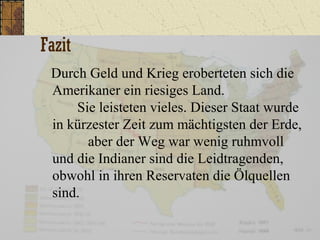 Fazit
Durch Geld und Krieg eroberteten sich die
Amerikaner ein riesiges Land.
Sie leisteten vieles. Dieser Staat wurde
in kürzester Zeit zum mächtigsten der Erde,
aber der Weg war wenig ruhmvoll
und die Indianer sind die Leidtragenden,
obwohl in ihren Reservaten die Ölquellen
sind.
 