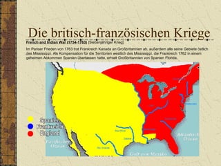 Die britisch-französischen KriegeFrench and Indian War (1754-1763) [Siebenjähriger Krieg]
Im Pariser Frieden von 1763 trat Frankreich Kanada an Großbritannien ab, außerdem alle seine Gebiete östlich
des Mississippi. Als Kompensation für die Territorien westlich des Mississippi, die Frankreich 1762 in einem
geheimen Abkommen Spanien überlassen hatte, erhielt Großbritannien von Spanien Florida.
 
