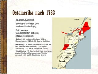 Ostamerika nach 1783
•Vermont (1724 englische Siedlung, von NH, NY
und Massachusetts verwaltet, 1777 eigene
Verfassung, 1791 als 14. Staat in die Union)
13 ehem. Kolonien:
Erweiterte Grenzen und
sind nun Unabhängig,
Bald werden
Bundesstaaten gebildet.
3 Neue Territorien:
•Maine (1622 englische Siedlung, 1652 zu
Massachusetts, 1820 als 23. Staat in die Union)
•West Virginia (17. Jahrhundert. Erste (und lange
einzige) Siedlung Charlestown, von Virginia
verwaltet, 1835 als 35. Staat in die Union)
 