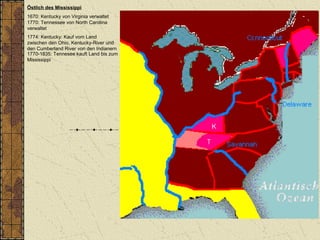 Östlich des Mississippi
1670: Kentucky von Virginia verwaltet
1770: Tennessee von North Carolina
verwaltet
1774: Kentucky: Kauf vom Land
zwischen den Ohio, Kentucky-River und
den Cumberland River von den Indianern
1770-1835: Tennesee kauft Land bis zum
Mississippi
 