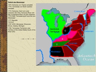 Östlich des Mississippi
1670: Kentucky von Virginia verwaltet
1770: Tennessee von North Carolina
verwaltet
1787: NTW: Minnesota, Wisconsin,
Illinois, Indiana, Michigan
1790: Tennessee Territorium oder
Territory of the United States South of the
River Ohio
1774: Kentucky: Kauf vom Land
zwischen den Ohio, Kentucky-River und
den Cumberland River von den Indianern
1770-1835: Tennesee kauft Land bis zum
Mississippi
1777 Republik
Vermont
 