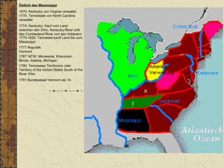 Östlich des Mississippi
1670: Kentucky von Virginia verwaltet
1770: Tennessee von North Carolina
verwaltet
1787: NTW: Minnesota, Wisconsin,
Illinois, Indiana, Michigan
1790: Tennessee Territorium oder
Territory of the United States South of the
River Ohio
1774: Kentucky: Kauf vom Land
zwischen den Ohio, Kentucky-River und
den Cumberland River von den Indianern
1770-1835: Tennesee kauft Land bis zum
Mississippi
1777 Republik
Vermont
1791 Bundesstaat Vermont als 14.
 