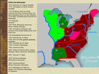 Östlich des Mississippi
1670: Kentucky von Virginia verwaltet
1770: Tennessee von North Carolina
verwaltet
1787: NTW: Minnesota, Wisconsin,
Illinois, Indiana, Michigan
1790: Tennessee Territorium oder
Territory of the United States South of the
River Ohio
1792: Kentucky als 15. Staat
1796: Tennesee als 16. Staat
1798: Territorium Mississippi
1800: Indiana Territorium:Ohio, Indiana,
Michigan, Illinois, Wisconsin, Minnesota
1803: Ohio als 17. Staat
1805 Territorium Michigan,
Minnesota zu Wisconsin
1809: Territorium Illinois:
Illinois, Wisconsin, Minnesota
1812: Mississippi zum Golf von
Mexiko und Territorium Mississippi
mit Alabama
1774: Kentucky: Kauf vom Land
zwischen den Ohio, Kentucky-River und
den Cumberland River von den Indianern
1770-1835: Tennesee kauft Land bis zum
Mississippi
1799: Territorium Ohio
1795: Ohio von USA „erobert“, Indianer
vertrieben.
1777 Republik
Vermont
1791 Bundesstaat Vermont als 14.
 