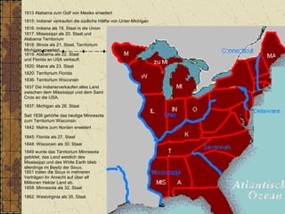 1813 Alabama zum Golf von Mexiko erweitert
1816: Indiana als 19. Staat in die Union
1817: Mississippi als 20. Staat und
Alabama Territorium
1818: Illinois als 21. Staat, Territorium
Michigan erweitert.
1820: Maine als 23. Staat
1862: Westvirginia als 35. Staat
1836: Territorium Wisconsin
1837: Michigan als 26. Staat
1848: Wisconsin als 30. Staat
1858: Minnesota als 32. Staat
1815: Indianer verkaufen die südliche Hälfte von Unter-Michigan
1837 Die Indianerverkaufen alles Land
zwischen dem Mississippi und dem Saint
Croix an die USA.
Seit 1838 gehörte das heutige Minnesota
zum Territorium Wisconsin
1849 wurde das Territorium Minnesota
gebildet, das Land westlich des
Mississippi und des White Earth blieb
allerdings im Besitz der Sioux.
1851 traten die Sioux in mehreren
Verträgen ihr Anrecht auf über elf
Millionen Hektar Land ab.
1842: Maine zum Norden erweitert
1819: Alabama als 22. Staat
und Florida an USA verkauft.
1845: Florida als 27. Staat
1820: Territorium Florida
 