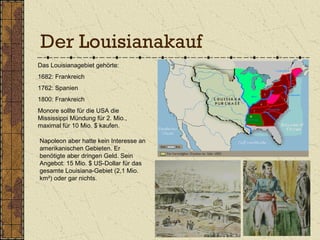 Der Louisianakauf
Das Louisianagebiet gehörte:
1682: Frankreich
1762: Spanien
1800: Frankreich
Monore sollte für die USA die
Mississippi Mündung für 2. Mio.,
maximal für 10 Mio. $ kaufen.
Napoleon aber hatte kein Interesse an
amerikanischen Gebieten. Er
benötigte aber dringen Geld. Sein
Angebot: 15 Mio. $ US-Dollar für das
gesamte Louisiana-Gebiet (2,1 Mio.
km²) oder gar nichts.
 