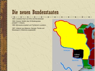 1803: Louisiana Kauf und Ohio wird Bundesstaat
1804: Grenze: Südlich des 33 Breitengrades
entsteht T. Orleans.
1805: Minnesota erweitert und Territorium Louisiana
1807: Indianer aus Alabama, Georgia, Florida und
Mississippi in Oklahoma angesiedelt.
Die neuen Bundesstaaten
 