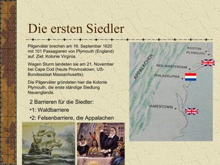 Die ersten Siedler
2 Barrieren für die Siedler:
•1: Waldbarriere
•2: Felsenbarriere, die Appalachen
Pilgerväter brechen am 16. September 1620
mit 101 Passagieren von Plymouth (England)
auf. Ziel: Kolonie Virginia.
Wegen Sturm landeten sie am 21. November
bei Cape Cod (heute Provincetown, US-
Bundesstaat Massachusetts).
Die Pilgerväter gründeten hier die Kolonie
Plymouth, die erste ständige Siedlung
Neuenglands.
 
