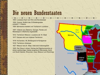 1803: Louisiana Kauf und Ohio wird Bundesstaat
1804: Grenze: Südlich des 33 Breitengrades
entsteht T. Orleans.
1805: Minnesota erweitert und Territorium Louisiana
1807: Indianer aus Alabama, Georgia, Florida und
Mississippi in Oklahoma angesiedelt.
1812: Territorium Missouri, Louisiana als 18. Staat
1818: Konvention, 49. Breitengrad ist Nordgrenze
1817: Kansas wird zum Indianer-Territorium
1821: Missouri als 24. Staat, Iowa wird Indianergebiet
1819: Territorium Arkansas
1825: Den Sioux in einem Vertrag die Eigentumsrechte an
einem weiträumigen Gebiet eingeräumt (Minnesota, North
und South Dakota, Wisconsin, Iowa, Missouri und Wyoming).
Die neuen Bundesstaaten
 