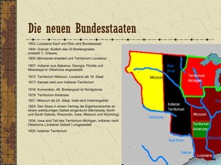 1803: Louisiana Kauf und Ohio wird Bundesstaat
1804: Grenze: Südlich des 33 Breitengrades
entsteht T. Orleans.
1805: Minnesota erweitert und Territorium Louisiana
1807: Indianer aus Alabama, Georgia, Florida und
Mississippi in Oklahoma angesiedelt.
1812: Territorium Missouri, Louisiana als 18. Staat
1818: Konvention, 49. Breitengrad ist Nordgrenze
1817: Kansas wird zum Indianer-Territorium
1821: Missouri als 24. Staat, Iowa wird Indianergebiet
1834: Iowa wird Teil des Territorium Michigan, Indianer nach
Oklahoma („Indianer-Gebiet“) umgesiedelt
1819: Territorium Arkansas
1835: Indianer Territorium
1825: Den Sioux in einem Vertrag die Eigentumsrechte an
einem weiträumigen Gebiet eingeräumt (Minnesota, North
und South Dakota, Wisconsin, Iowa, Missouri und Wyoming).
Die neuen Bundesstaaten
 