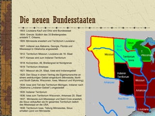 1803: Louisiana Kauf und Ohio wird Bundesstaat
1804: Grenze: Südlich des 33 Breitengrades
entsteht T. Orleans.
1805: Minnesota erweitert und Territorium Louisiana
1807: Indianer aus Alabama, Georgia, Florida und
Mississippi in Oklahoma angesiedelt.
1812: Territorium Missouri, Louisiana als 18. Staat
1818: Konvention, 49. Breitengrad ist Nordgrenze
1817: Kansas wird zum Indianer-Territorium
1821: Missouri als 24. Staat, Iowa wird Indianergebiet
1834: Iowa wird Teil des Territorium Michigan, Indianer nach
Oklahoma („Indianer-Gebiet“) umgesiedelt
1819: Territorium Arkansas
1835: Indianer Territorium
1836: Iowa zum Territorium Wisconsin, Arkansas 25. Staat
1837: Minnesota zum Mississippi und Saint Croix erweitert,
die Sioux verkauften sie ihr gesamtes Territorium östlich
des Mississippi an die USA;
1838: Territorium Iowa, Teilung Minnesotas, Sioux
erhalten Land von Minnesota
1825: Den Sioux in einem Vertrag die Eigentumsrechte an
einem weiträumigen Gebiet eingeräumt (Minnesota, North
und South Dakota, Wisconsin, Iowa, Missouri und Wyoming).
Die neuen Bundesstaaten
 