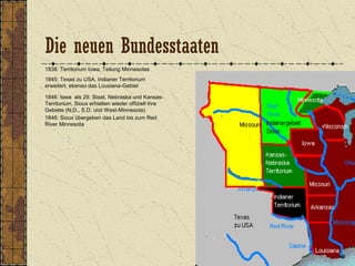 1838: Territorium Iowa, Teilung Minnesotas
1845: Texas zu USA, Indianer Territorium
erweitert, ebenso das Lousiana-Gebiet
1846: Iowa als 29. Staat, Nebraska und Kansas-
Territorium, Sioux erhielten wieder offiziell ihre
Gebiete (N.D., S.D. und West-Minnesota)
1848: Sioux übergeben das Land bis zum Red
River Minnesota
Die neuen Bundesstaaten
 