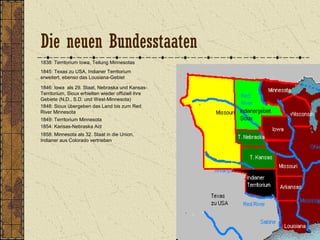 1838: Territorium Iowa, Teilung Minnesotas
1845: Texas zu USA, Indianer Territorium
erweitert, ebenso das Lousiana-Gebiet
1846: Iowa als 29. Staat, Nebraska und Kansas-
Territorium, Sioux erhielten wieder offiziell ihre
Gebiete (N.D., S.D. und West-Minnesota)
1849: Territorium Minnesota
1848: Sioux übergeben das Land bis zum Red
River Minnesota
1854: Kansas-Nebraska Act
1858: Minnesota als 32. Staat in die Union,
Indianer aus Colorado vertrieben
Die neuen Bundesstaaten
 