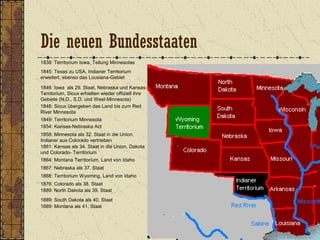 1838: Territorium Iowa, Teilung Minnesotas
1845: Texas zu USA, Indianer Territorium
erweitert, ebenso das Lousiana-Gebiet
1846: Iowa als 29. Staat, Nebraska und Kansas-
Territorium, Sioux erhielten wieder offiziell ihre
Gebiete (N.D., S.D. und West-Minnesota)
1849: Territorium Minnesota
1848: Sioux übergeben das Land bis zum Red
River Minnesota
1854: Kansas-Nebraska Act
1858: Minnesota als 32. Staat in die Union,
Indianer aus Colorado vertrieben
1861: Kansas als 34. Staat in die Union, Dakota
und Colorado- Territorium
1864: Montana Territorium, Land von Idaho
1867: Nebraska als 37. Staat
1868: Territorium Wyoming, Land von Idaho
1889: Montana als 41. Staat
1876: Colorado als 38. Staat
1889: North Dakota als 39. Staat
1889: South Dakota als 40. Staat
Die neuen Bundesstaaten
 