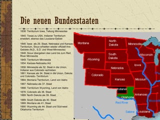 1838: Territorium Iowa, Teilung Minnesotas
1845: Texas zu USA, Indianer Territorium
erweitert, ebenso das Lousiana-Gebiet
1846: Iowa als 29. Staat, Nebraska und Kansas-
Territorium, Sioux erhielten wieder offiziell ihre
Gebiete (N.D., S.D. und West-Minnesota)
1849: Territorium Minnesota
1848: Sioux übergeben das Land bis zum Red
River Minnesota
1854: Kansas-Nebraska Act
1858: Minnesota als 32. Staat in die Union,
Indianer aus Colorado vertrieben
1861: Kansas als 34. Staat in die Union, Dakota
und Colorado- Territorium
1864: Montana Territorium, Land von Idaho
1867: Nebraska als 37. Staat
1868: Territorium Wyoming, Land von Idaho
1889: Montana als 41. Staat
1876: Colorado als 38. Staat
1890: Wyoming als 44. Staat und Süd-west
Oklahoma Territorium
1889: North Dakota als 39. Staat
1889: South Dakota als 40. Staat
Die neuen Bundesstaaten
 